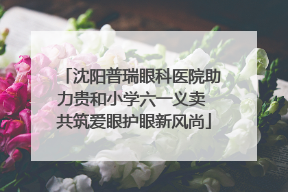 沈阳普瑞眼科医院助力贵和小学六一义卖 共筑爱眼护眼新风尚