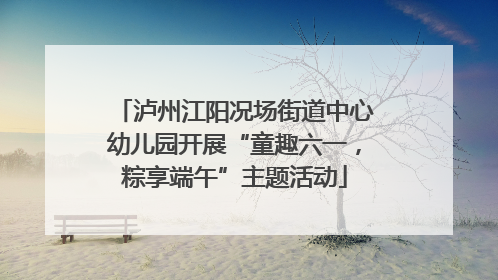 泸州江阳况场街道中心幼儿园开展“童趣六一，粽享端午”主题活动
