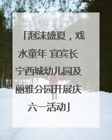 泡沫盛夏，戏水童年 宜宾长宁西城幼儿园及丽雅分园开展庆六一活动