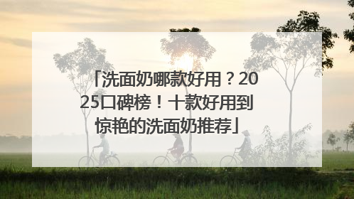 洗面奶哪款好用？2025口碑榜！十款好用到惊艳的洗面奶推荐