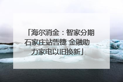 海尔消金：智家分期石家庄站告捷 金融助力家电以旧换新