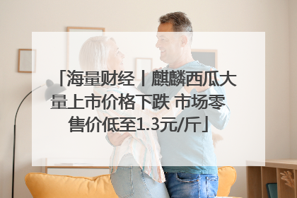 海量财经丨麒麟西瓜大量上市价格下跌 市场零售价低至1.3元/斤