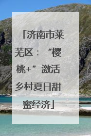 济南市莱芜区：“樱桃+”激活乡村夏日甜蜜经济