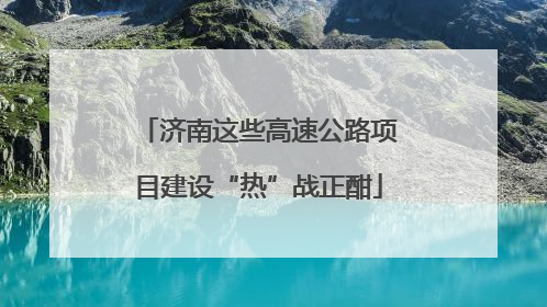 济南这些高速公路项目建设“热”战正酣