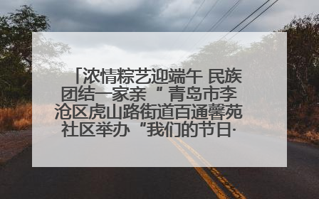 浓情粽艺迎端午 民族团结一家亲“ 青岛市李沧区虎山路街道百通馨苑社区举办“我们的节日·端午“主题活动