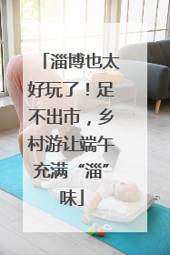 淄博也太好玩了！足不出市，乡村游让端午充满“淄”味