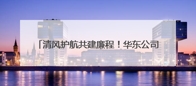 清风护航共建廉程！华东公司举三方“纪企共建”交流会