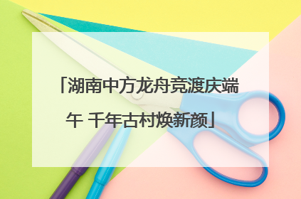 湖南中方龙舟竞渡庆端午 千年古村焕新颜