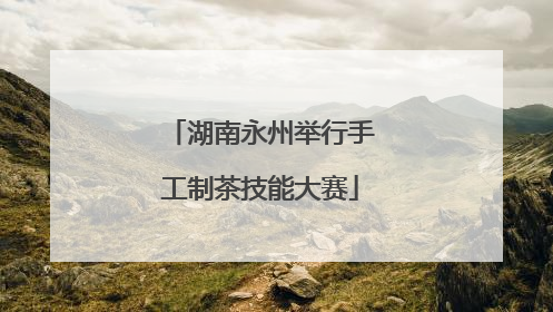 湖南永州举行手工制茶技能大赛