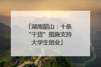 湖南韶山：十条“干货”措施支持大学生创业