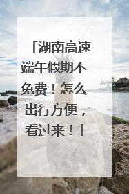 湖南高速端午假期不免费！怎么出行方便，看过来！