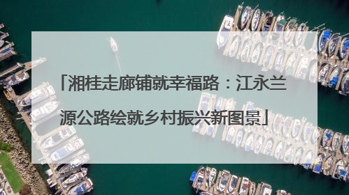 湘桂走廊铺就幸福路：江永兰源公路绘就乡村振兴新图景