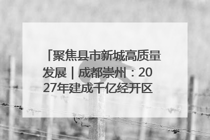 聚焦县市新城高质量发展｜成都崇州：2027年建成千亿经开区、2029年GDP突破750亿元