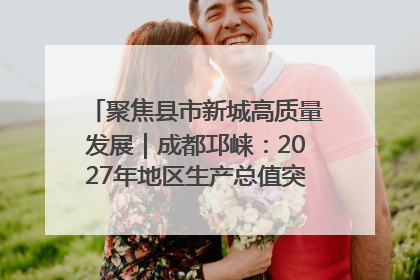 聚焦县市新城高质量发展｜成都邛崃：2027年地区生产总值突破550亿元、建成五百亿级园区