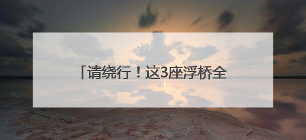 请绕行！这3座浮桥全部拆除，停运20天！