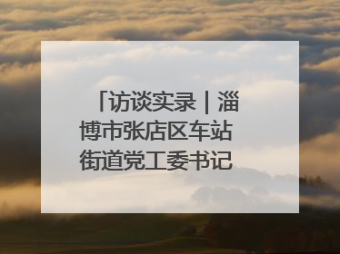 访谈实录｜淄博市张店区车站街道党工委书记王晓东专访