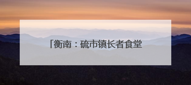 衡南：硫市镇长者食堂——从“孤独餐桌”到文明的“温馨港湾”