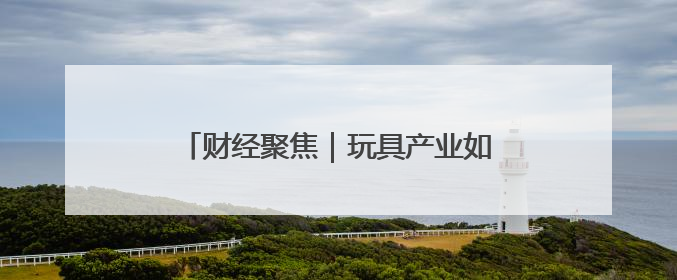 财经聚焦｜玩具产业如何“玩”出新天地？
