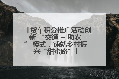 货车积分推广活动创新 “交通 + 助农” 模式，铺就乡村振兴“甜蜜路”