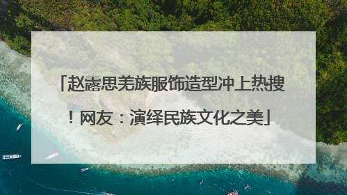 赵露思羌族服饰造型冲上热搜！网友：演绎民族文化之美