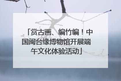 赏古画、编竹编！中国闽台缘博物馆开展端午文化体验活动