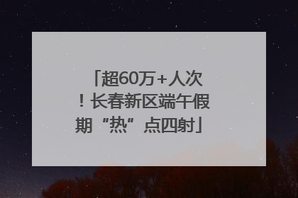 超60万+人次！长春新区端午假期“热”点四射