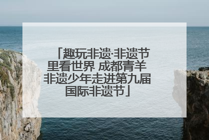 趣玩非遗·非遗节里看世界 成都青羊非遗少年走进第九届国际非遗节