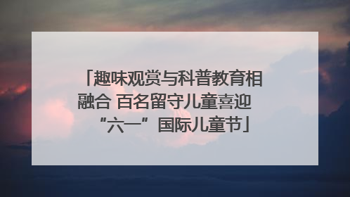 趣味观赏与科普教育相融合 百名留守儿童喜迎“六一”国际儿童节