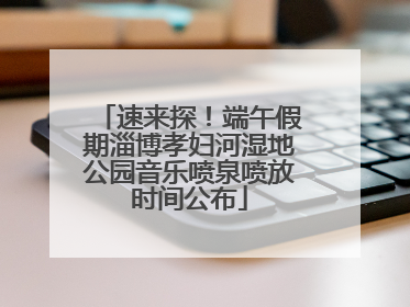 速来探！端午假期淄博孝妇河湿地公园音乐喷泉喷放时间公布