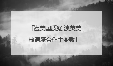 遭美国质疑 澳英美核潜艇合作生变数