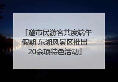 邀市民游客共度端午假期 东湖风景区推出20余项特色活动