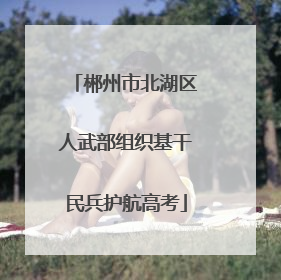 郴州市北湖区人武部组织基干民兵护航高考