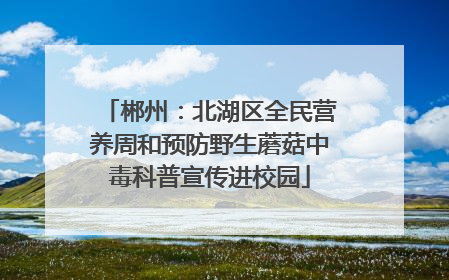郴州：北湖区全民营养周和预防野生蘑菇中毒科普宣传进校园