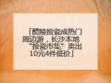 醴陵捡瓷成热门周边游，长沙本地“捡瓷市集”卖出10元4件低价