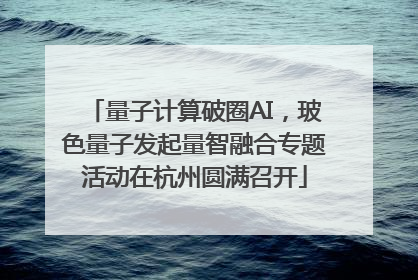 量子计算破圈AI，玻色量子发起量智融合专题活动在杭州圆满召开
