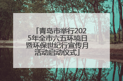 青岛市举行2025年全市六五环境日暨环保世纪行宣传月活动启动仪式