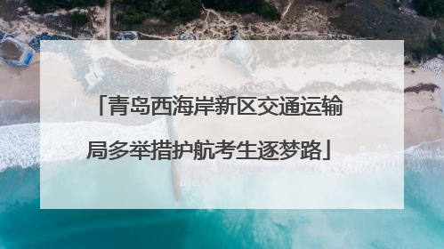 青岛西海岸新区交通运输局多举措护航考生逐梦路