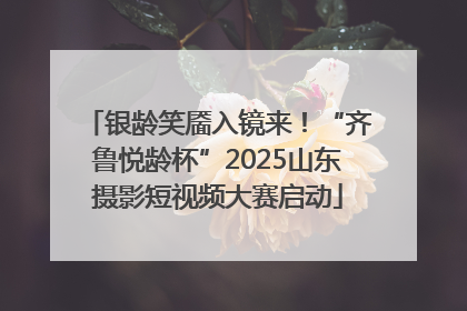 银龄笑靥入镜来！“齐鲁悦龄杯”2025山东摄影短视频大赛启动