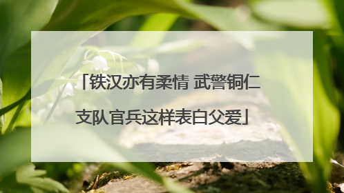 铁汉亦有柔情 武警铜仁支队官兵这样表白父爱