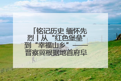 铭记历史 缅怀先烈丨从“红色堡垒”到“幸福山乡”——晋察冀根据地首府阜平振兴观察