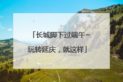 长城脚下过端午~玩转延庆，就这样