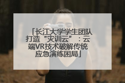 长江大学学生团队打造“灾训云”：云端VR技术破解传统应急演练困局