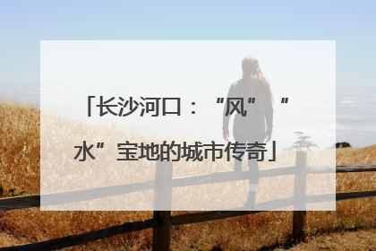长沙河口：“风”“水”宝地的城市传奇