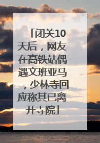 闭关10天后，网友在高铁站偶遇文班亚马，少林寺回应称其已离开寺院