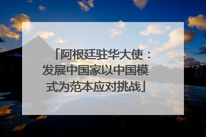阿根廷驻华大使：发展中国家以中国模式为范本应对挑战