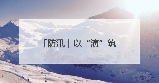 防汛｜以“演”筑防 以“练”备汛