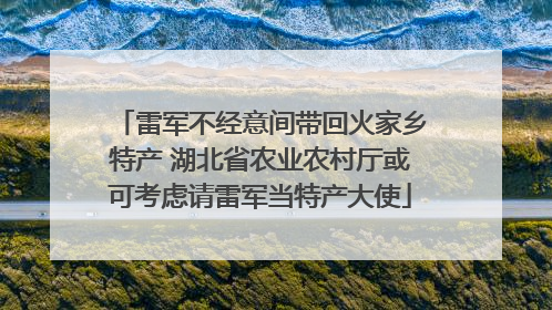 雷军不经意间带回火家乡特产 湖北省农业农村厅或可考虑请雷军当特产大使