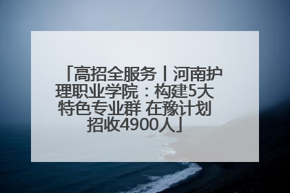 高招全服务丨河南护理职业学院：构建5大特色专业群 在豫计划招收4900人