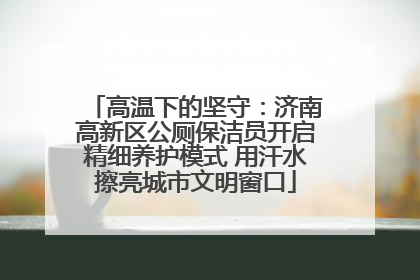 高温下的坚守：济南高新区公厕保洁员开启精细养护模式 用汗水擦亮城市文明窗口