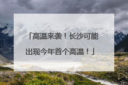 高温来袭！长沙可能出现今年首个高温！